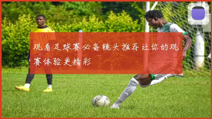 观看足球赛必备镜头推荐让你的观赛体验更精彩