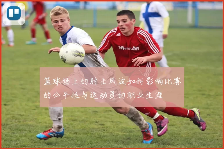 篮球场上的肘击风波如何影响比赛的公平性与运动员的职业生涯