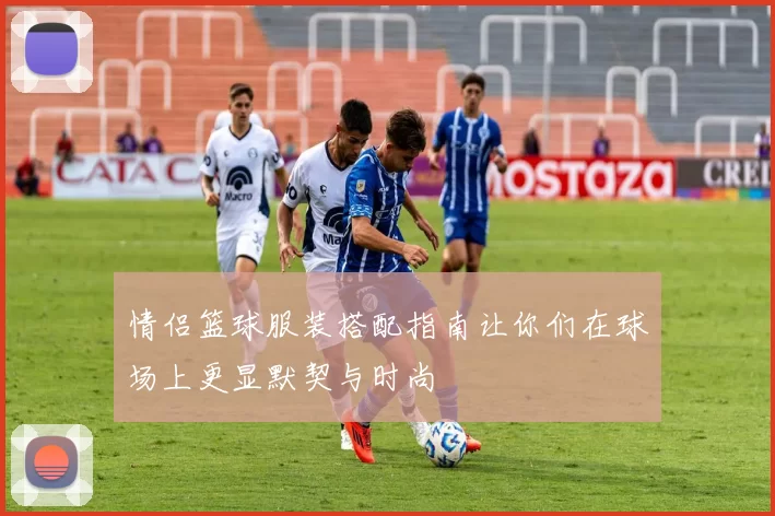 情侣篮球服装搭配指南让你们在球场上更显默契与时尚