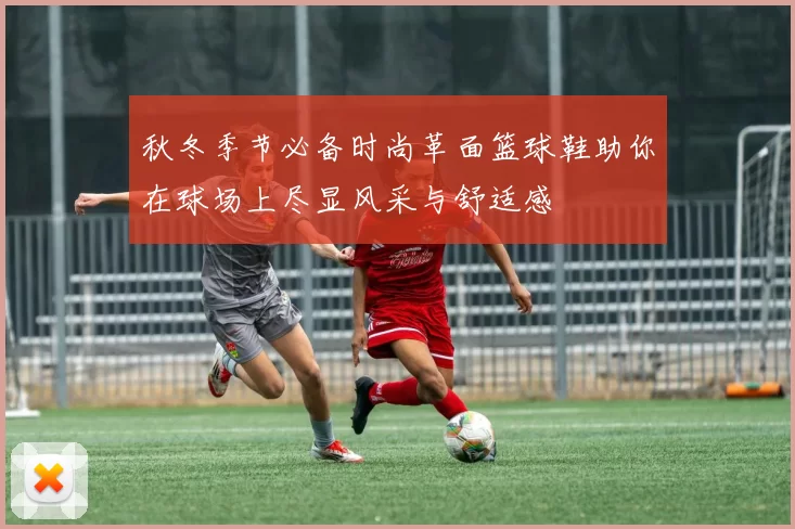 秋冬季节必备时尚革面篮球鞋助你在球场上尽显风采与舒适感